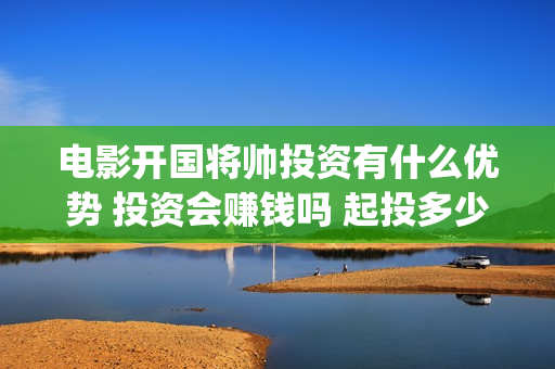 电影开国将帅投资有什么优势 投资会赚钱吗 起投多少(开国将军电影)