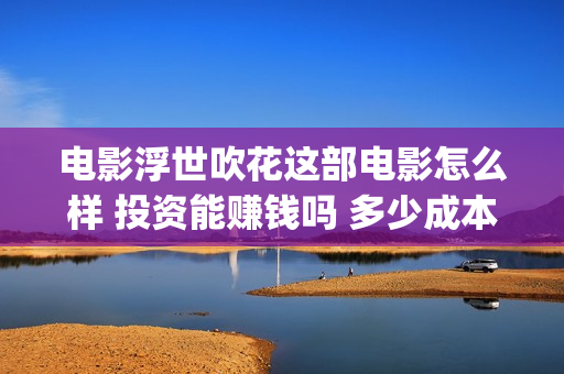 电影浮世吹花这部电影怎么样 投资能赚钱吗 多少成本(浮世吹花百度百科)