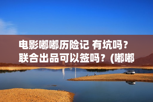 电影嘟嘟历险记 有坑吗？ 联合出品可以签吗？(嘟嘟li)