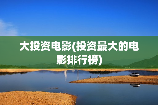大投资电影(投资最大的电影排行榜)