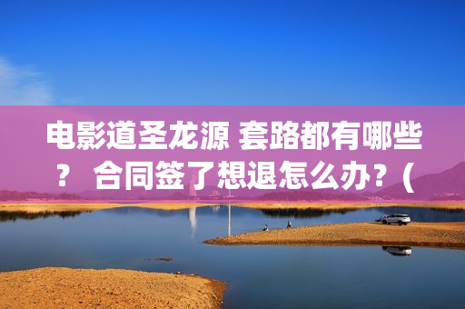 电影道圣龙源 套路都有哪些？ 合同签了想退怎么办？(道圣龙源公司在哪儿)