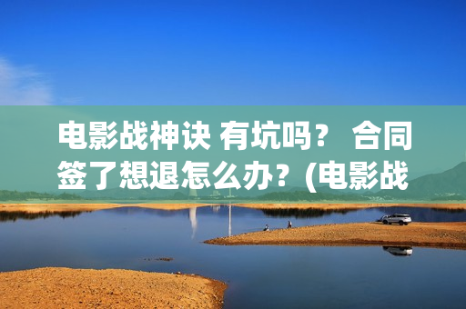 电影战神诀 有坑吗？ 合同签了想退怎么办？(电影战神诀 有第二部吗)