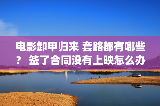 电影卸甲归来 套路都有哪些？ 签了合同没有上映怎么办？(卸甲归来上映宣传)