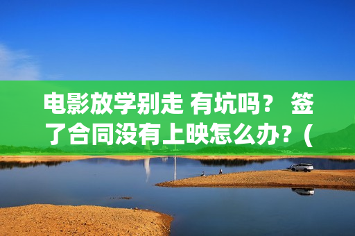 电影放学别走 有坑吗？ 签了合同没有上映怎么办？(这个电视是《放学别 走》吗?)