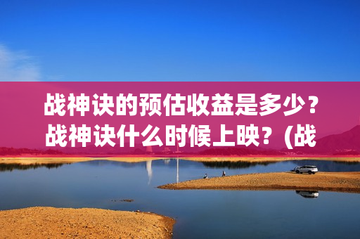 战神诀的预估收益是多少？战神诀什么时候上映？(战神诀吧)