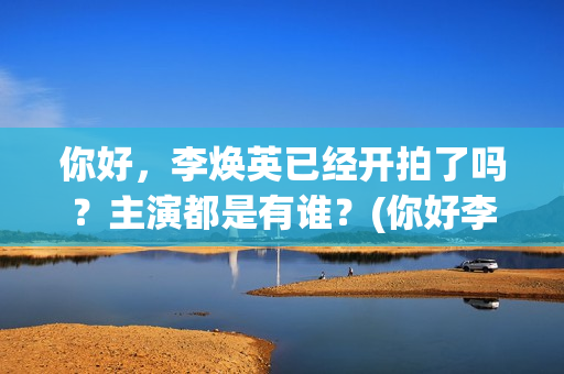 你好，李焕英已经开拍了吗？主演都是有谁？(你好李焕英d)