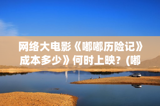 网络大电影《嘟嘟历险记》成本多少》何时上映？(嘟嘟大电影动画片)