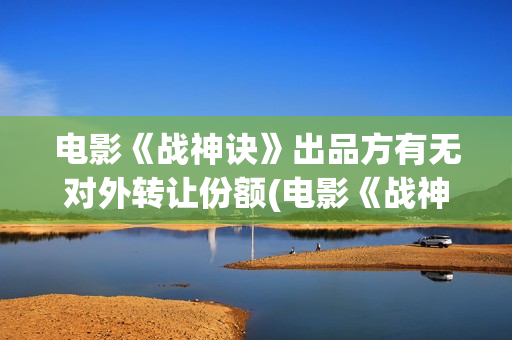 电影《战神诀》出品方有无对外转让份额(电影《战神诀》李幼斌)