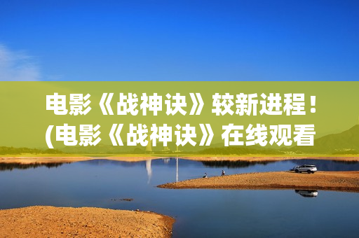 电影《战神诀》较新进程！(电影《战神诀》在线观看)