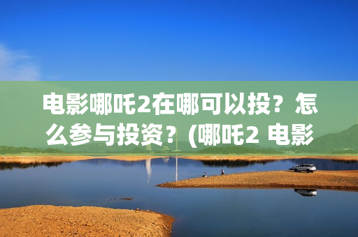 电影哪吒2在哪可以投？怎么参与投资？(哪吒2 电影)