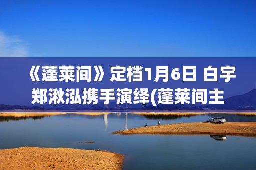 《蓬莱间》定档1月6日 白宇郑湫泓携手演绎(蓬莱间主演是谁)