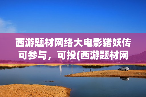西游题材网络大电影猪妖传可参与，可投(西游题材网络小说)