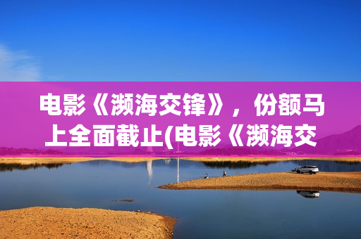 电影《濒海交锋》，份额马上全面截止(电影《濒海交锋》在线看)