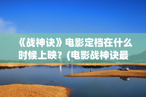 《战神诀》电影定档在什么时候上映？(电影战神诀最新进展)