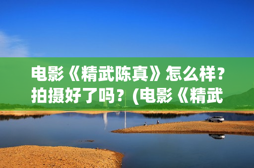 电影《精武陈真》怎么样？拍摄好了吗？(电影《精武陈真》在线看)