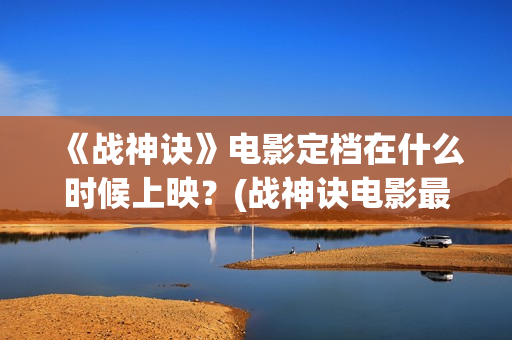 《战神诀》电影定档在什么时候上映？(战神诀电影最新动态)