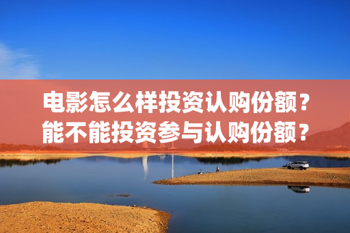 电影怎么样投资认购份额？能不能投资参与认购份额？(电影投资是怎么投资的)