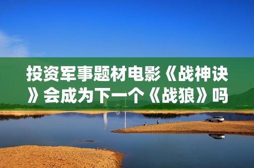 投资军事题材电影《战神诀》会成为下一个《战狼》吗？(找军事题材电视剧)