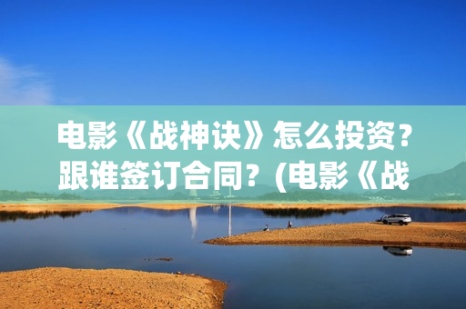 电影《战神诀》怎么投资？跟谁签订合同？(电影《战神诀》什么时候上映)