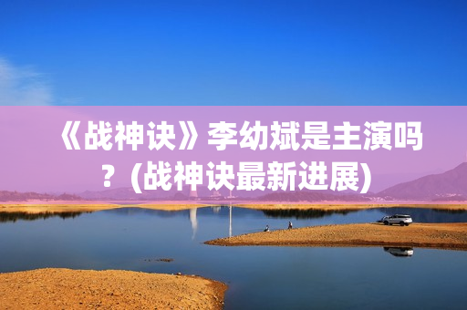 《战神诀》李幼斌是主演吗？(战神诀最新进展)