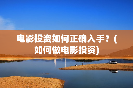 电影投资如何正确入手？(如何做电影投资)
