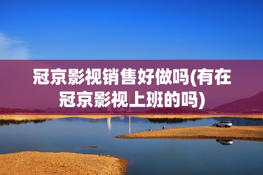 冠京影视销售好做吗(有在冠京影视上班的吗)