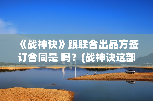 《战神诀》跟联合出品方签订合同是 吗？(战神诀这部电影值得投资吗)