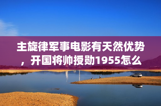 主旋律军事电影有天然优势，开国将帅授勋1955怎么(主旋律军事电影有哪些)