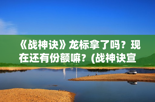 《战神诀》龙标拿了吗？现在还有份额嘛？(战神诀宣传片)