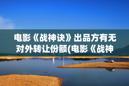 电影《战神诀》出品方有无对外转让份额(电影《战神诀》完整版免费观看)