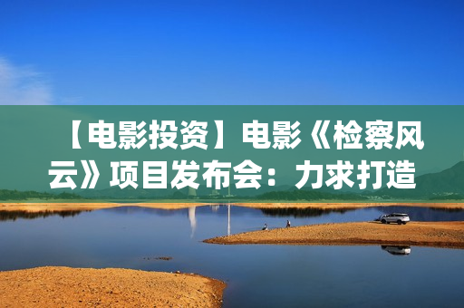 【电影投资】电影《检察风云》项目发布会：力求打造下一个《无间道》(电影投资平台列表)