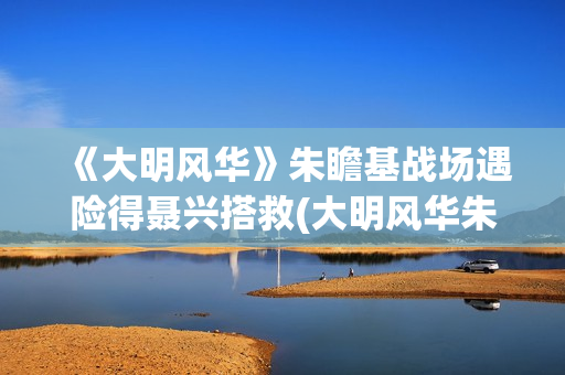 《大明风华》朱瞻基战场遇险得聂兴搭救(大明风华朱瞻基)