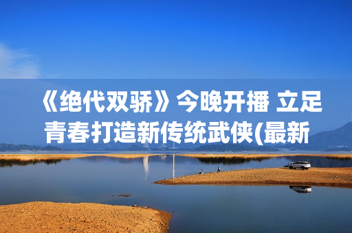 《绝代双骄》今晚开播 立足青春打造新传统武侠(最新的绝代双骄)