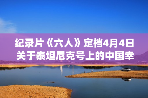 纪录片《六人》定档4月4日 关于泰坦尼克号上的中国幸存者(纪录片《六人》内容简介)