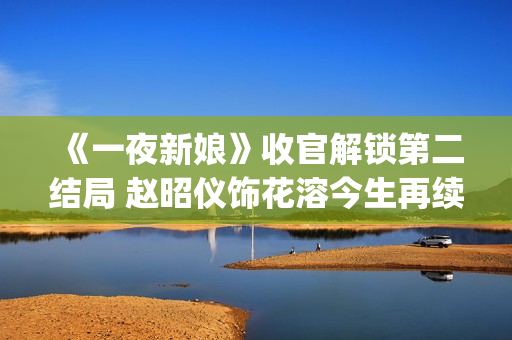 《一夜新娘》收官解锁第二结局 赵昭仪饰花溶今生再续未了前缘(一夜新娘现代片)