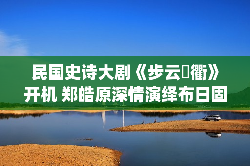 民国史诗大剧《步云‌衢》开机 郑皓原深情演绎布日固德(民国 历史剧)