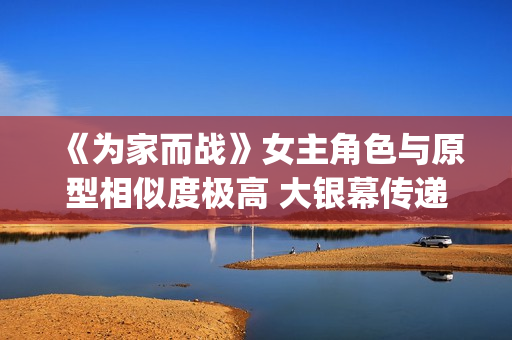 《为家而战》女主角色与原型相似度极高 大银幕传递青春热血(《为家而战》女演员是谁)