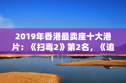 2019年香港最卖座十大港片：《扫毒2》第2名，《追龙2》垫底(2019香港所有香烟价格表图)