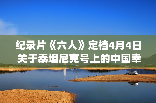 纪录片《六人》定档4月4日 关于泰坦尼克号上的中国幸存者(6人纪录片完整版)