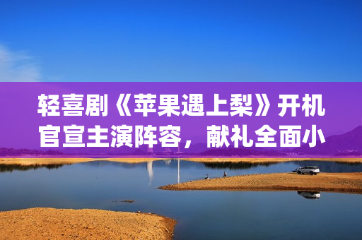 轻喜剧《苹果遇上梨》开机官宣主演阵容，献礼全面小康(遇到苹果)