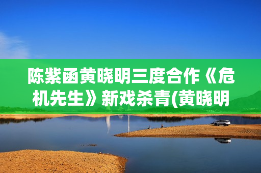 陈紫函黄晓明三度合作《危机先生》新戏杀青(黄晓明陈意涵)