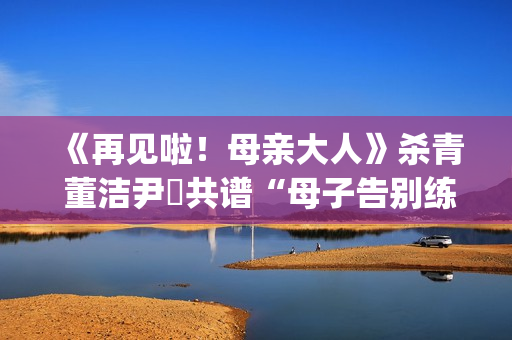 《再见啦！母亲大人》杀青 董洁尹昉共谱“母子告别练习曲”(再见啦母亲大人主演)