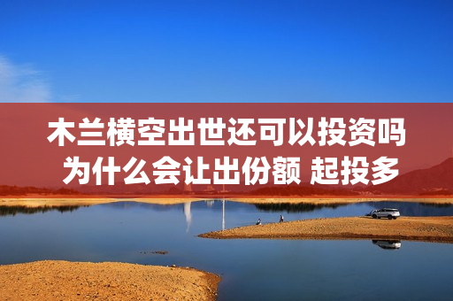 木兰横空出世还可以投资吗 为什么会让出份额 起投多少(木兰 横空出世)