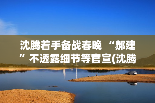 沈腾着手备战春晚 “郝建”不透露细节等官宣(沈腾春晚抢台词)