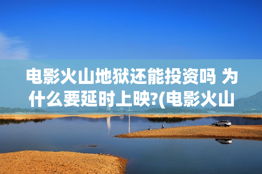 电影火山地狱还能投资吗 为什么要延时上映?(电影火山地狱改档公告)