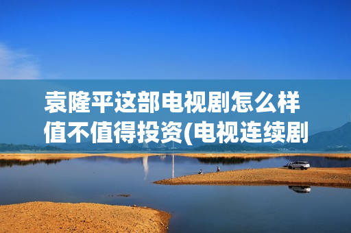 袁隆平这部电视剧怎么样 值不值得投资(电视连续剧袁隆平)