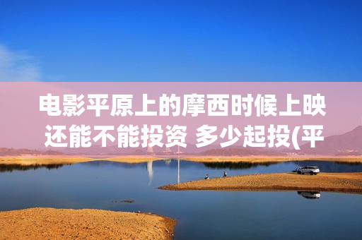 电影平原上的摩西时候上映 还能不能投资 多少起投(平原上的摩西电影百度百科)