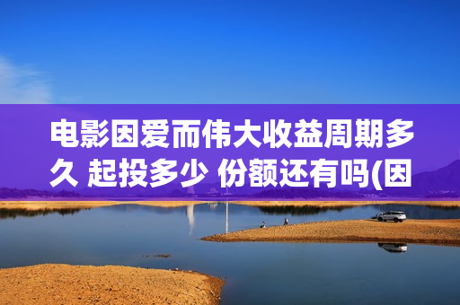电影因爱而伟大收益周期多久 起投多少 份额还有吗(因爱而伟大电影编剧是谁)