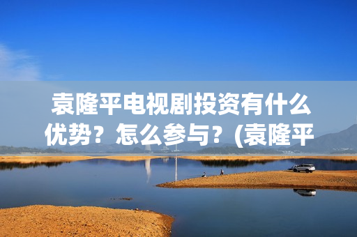  袁隆平电视剧投资有什么优势？怎么参与？(袁隆平电视剧功勋是哪几集)