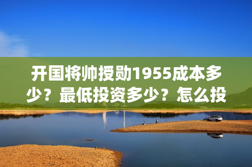 开国将帅授勋1955成本多少？最低投资多少？怎么投资？(开国将帅授勋1955能投资吗)